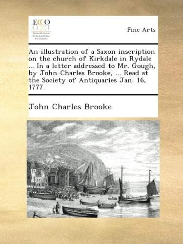 An illustration of a Saxon inscription on the church of Kirkdale in Rydale ... In a letter addressed to Mr. Gough, by John-Charles Brooke, ... Read at the Society of Antiquaries Jan. 16, 1777.