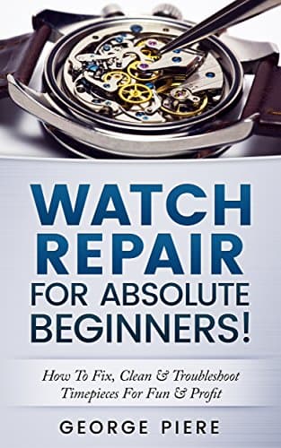 Watch Repair For Absolute Beginners!: How To Fix, Clean & Troubleshoot Timepieces For Fun & Profit