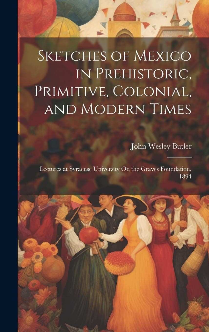 John Wesley ButlerSketches of Mexico in Prehistoric, Primitive, Colonial, and Modern Times: Lectures at Syracuse University On the Graves Foundation, 1894