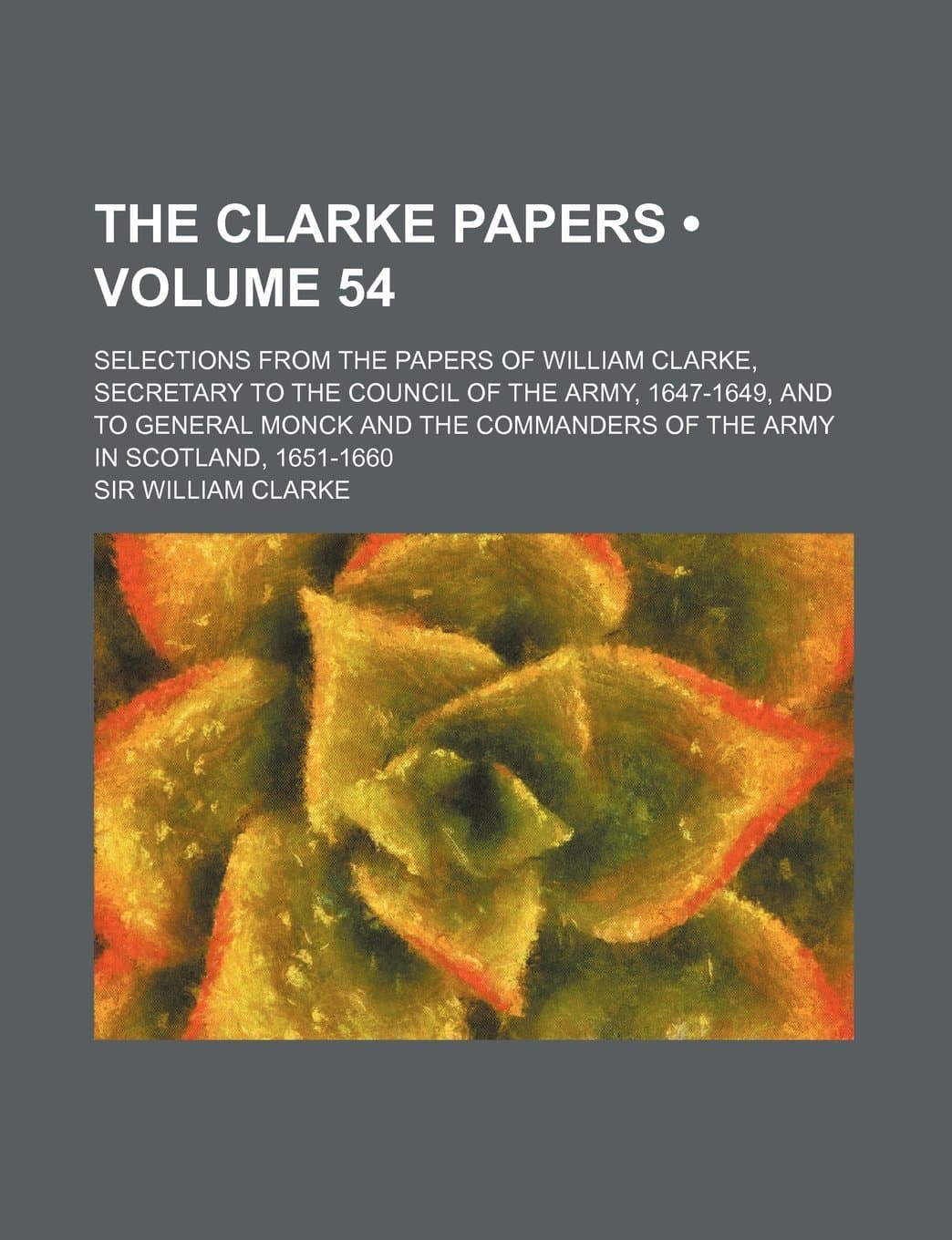 The Clarke Papers (Volume 54); Selections from the Papers of William Clarke, Secretary to the Council of the Army, 1647-1649, and to General Monck and